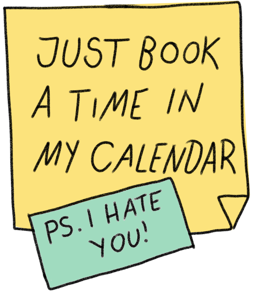 Post it saying: Just book time in my calendar! Ps. I hate you! 